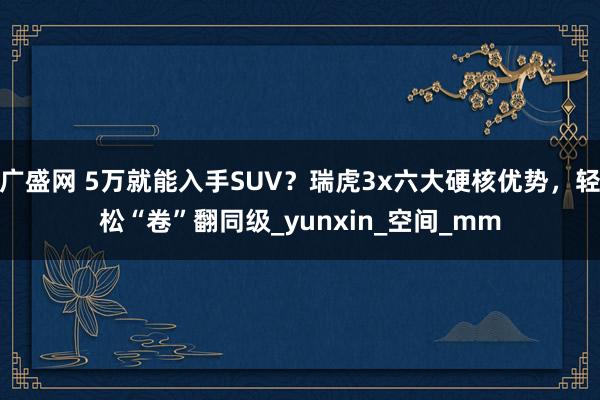 广盛网 5万就能入手SUV？瑞虎3x六大硬核优势，轻松“卷”翻同级_yunxin_空间_mm