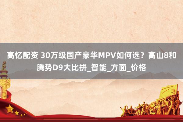 高忆配资 30万级国产豪华MPV如何选？高山8和腾势D9大比拼_智能_方面_价格