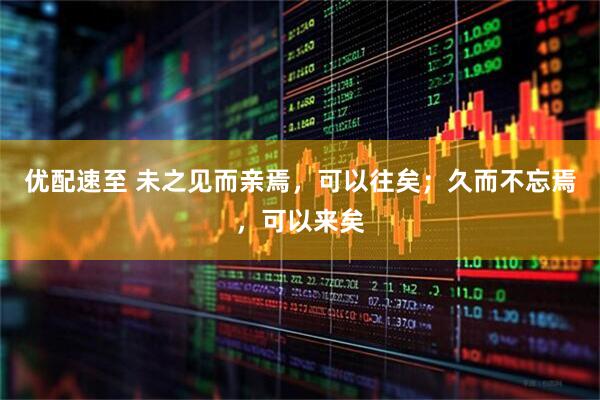 优配速至 未之见而亲焉，可以往矣；久而不忘焉，可以来矣