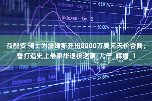 益配资 骑士为詹姆斯开出8000万美元天价合同，誓打造史上最豪华退役巡演_儿子_辉煌_1
