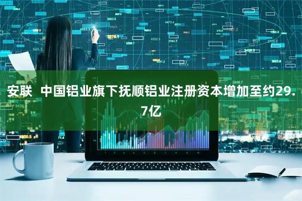 安联  中国铝业旗下抚顺铝业注册资本增加至约29.7亿