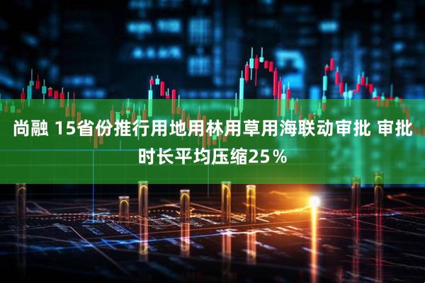 尚融 15省份推行用地用林用草用海联动审批 审批时长平均压缩25％