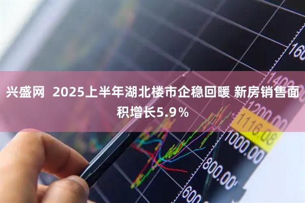 兴盛网 2025上半年湖北楼市企稳回暖 新房销售面积增长5.9%
