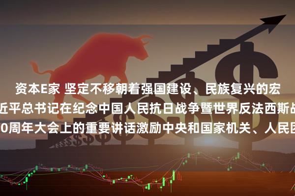 资本E家 坚定不移朝着强国建设、民族复兴的宏伟目标奋勇前进——习近平总书记在纪念中国人民抗日战争暨世界反法西斯战争胜利80周年大会上的重要讲话激励中央和国家机关、人民团体广大干部职工同心奋发锐意进取