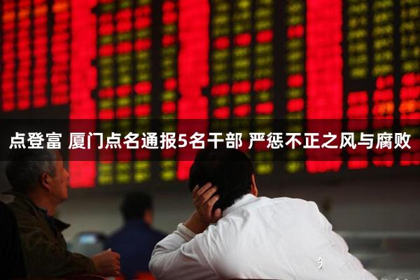 点登富 厦门点名通报5名干部 严惩不正之风与腐败