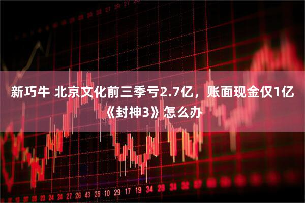 新巧牛 北京文化前三季亏2.7亿，账面现金仅1亿《封神3》怎么办